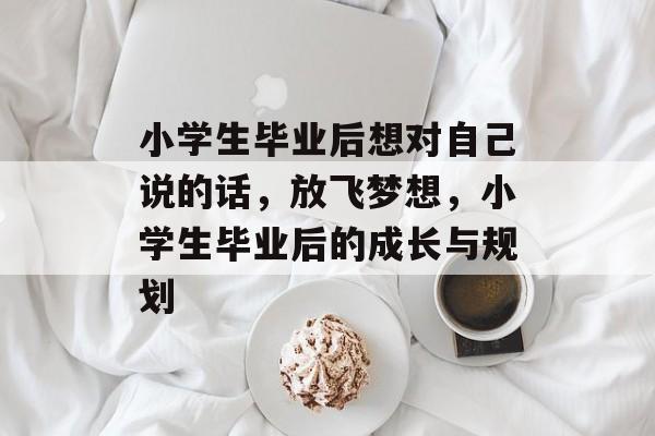 小学生毕业后想对自己说的话,放飞梦想,小学生毕业后的成长与规划 小学生毕业后想对自己说的话,放飞梦想,小学生毕业后的成长与规划