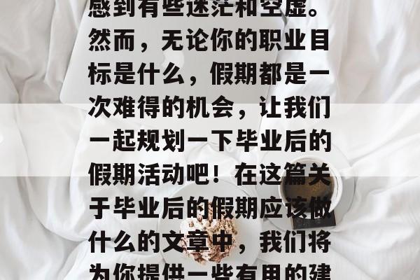 毕业后的假期应该做些什么?作为一名毕业生,离开校园的你可能会感到有些迷茫和空虚。然而,无论你的职业目标是什么,假期都是一次难得的机会,让我们一起规划一下毕业后的假期活动吧!在这篇关于毕业后的假期应该做什么的文章中,我们将为你提供一些有用的建议。,大学生活结束后,合理安排假期,实现职业目标 毕业后的假期应该做些什么?作为一名毕业生,离开校园的你可能会感到有些迷茫和空虚。然而,无论你的职业目标是什么,假期都是一次难得的机会,让我们一起规划一下毕业后的假期活动吧!在这篇关于毕业后的假期应该做什么的文章中,我们将为你提供一些有用的建议。,大学生活结束后,合理安排假期,实现职业目标