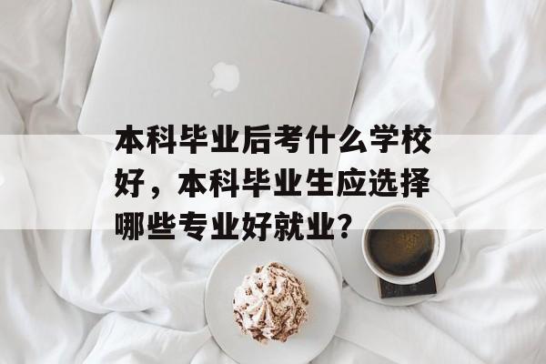 本科毕业后考什么学校好,本科毕业生应选择哪些专业好就业? 本科毕业后考什么学校好,本科毕业生应选择哪些专业好就业?