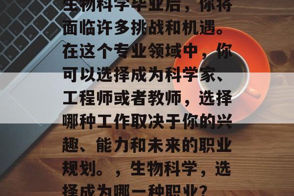 生物科学毕业后,你将面临许多挑战和机遇。在这个专业领域中,你可以选择成为科学家、工程师或者教师,选择哪种工作取决于你的兴趣、能力和未来的职业规划。,生物科学,选择成为哪一种职业? 生物科学毕业后,你将面临许多挑战和机遇。在这个专业领域中,你可以选择成为科学家、工程师或者教师,选择哪种工作取决于你的兴趣、能力和未来的职业规划。,生物科学,选择成为哪一种职业?