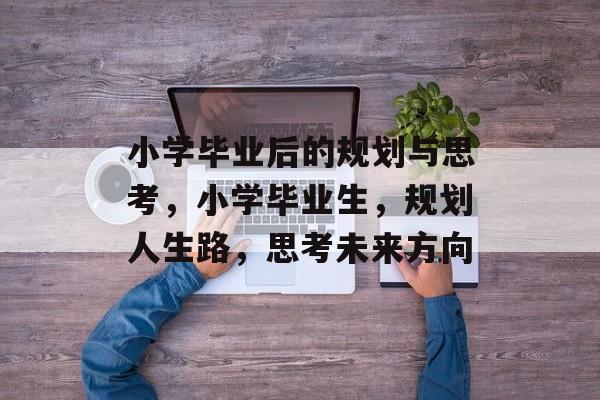 小学毕业后的规划与思考,小学毕业生,规划人生路,思考未来方向 小学毕业后的规划与思考,小学毕业生,规划人生路,思考未来方向