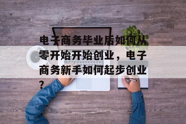 电子商务毕业后如何从零开始开始创业,电子商务新手如何起步创业? 电子商务毕业后如何从零开始开始创业,电子商务新手如何起步创业?