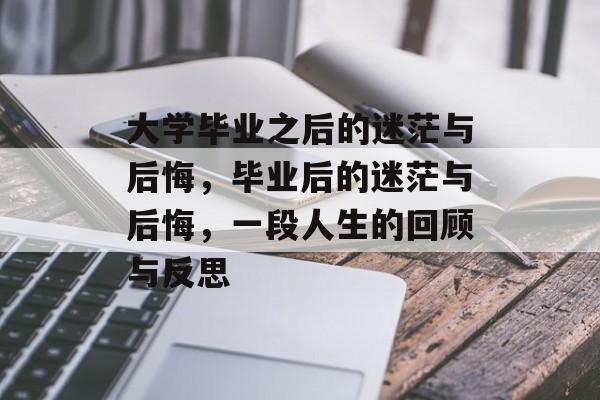 大学毕业之后的迷茫与后悔,毕业后的迷茫与后悔,一段人生的回顾与反思 大学毕业之后的迷茫与后悔,毕业后的迷茫与后悔,一段人生的回顾与反思