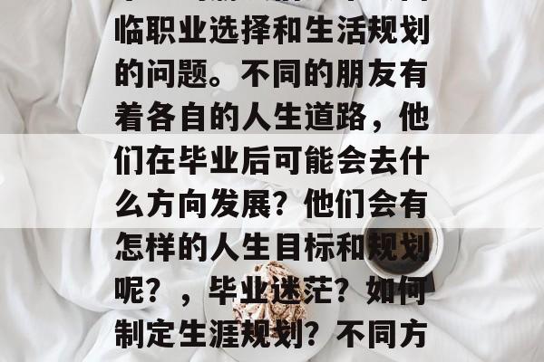 毕业的朋友们通常会面临职业选择和生活规划的问题。不同的朋友有着各自的人生道路,他们在毕业后可能会去什么方向发展?他们会有怎样的人生目标和规划呢?,毕业迷茫?如何制定生涯规划?不同方向?明确人生目标? 毕业的朋友们通常会面临职业选择和生活规划的问题。不同的朋友有着各自的人生道路,他们在毕业后可能会去什么方向发展?他们会有怎样的人生目标和规划呢?,毕业迷茫?如何制定生涯规划?不同方向?明确人生目标?