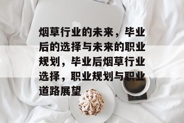 烟草行业的未来,毕业后的选择与未来的职业规划,毕业后烟草行业选择,职业规划与职业道路展望 烟草行业的未来,毕业后的选择与未来的职业规划,毕业后烟草行业选择,职业规划与职业道路展望