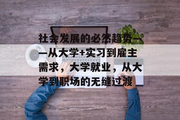 社会发展的必然趋势——从大学+实习到雇主需求,大学就业,从大学到职场的无缝过渡 社会发展的必然趋势——从大学+实习到雇主需求,大学就业,从大学到职场的无缝过渡