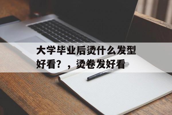 大学毕业后烫什么发型好看？，烫卷发好看