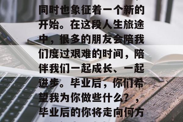 毕业意味着结束一段充满挑战和机遇的旅程,同时也象征着一个新的开始。在这段人生旅途中,很多的朋友会陪我们度过艰难的时间,陪伴我们一起成长、一起进步。毕业后,你们希望我为你做些什么?,毕业后的你将走向何方?如何为朋友加油打气,共同前行呢? 毕业意味着结束一段充满挑战和机遇的旅程,同时也象征着一个新的开始。在这段人生旅途中,很多的朋友会陪我们度过艰难的时间,陪伴我们一起成长、一起进步。毕业后,你们希望我为你做些什么?,毕业后的你将走向何方?如何为朋友加油打气,共同前行呢?