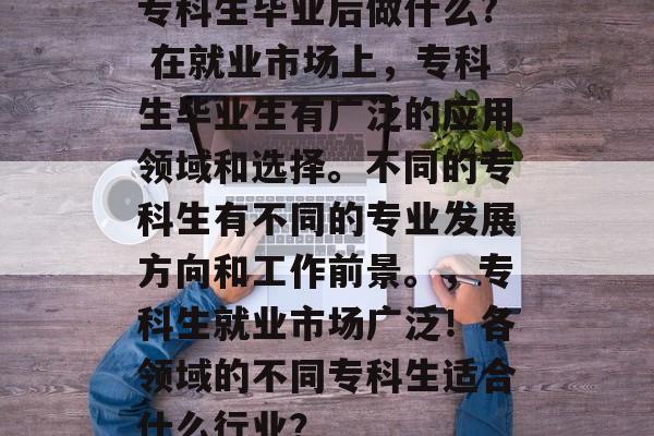 专科生毕业后做什么? 在就业市场上,专科生毕业生有广泛的应用领域和选择。不同的专科生有不同的专业发展方向和工作前景。,专科生就业市场广泛!各领域的不同专科生适合什么行业? 专科生毕业后做什么? 在就业市场上,专科生毕业生有广泛的应用领域和选择。不同的专科生有不同的专业发展方向和工作前景。,专科生就业市场广泛!各领域的不同专科生适合什么行业?
