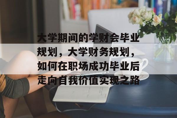 大学期间的学财会毕业规划,大学财务规划,如何在职场成功毕业后走向自我价值实现之路 大学期间的学财会毕业规划,大学财务规划,如何在职场成功毕业后走向自我价值实现之路