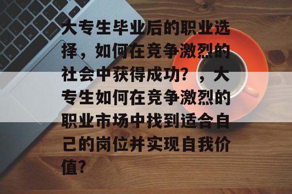 大专生毕业后的职业选择,如何在竞争激烈的社会中获得成功?,大专生如何在竞争激烈的职业市场中找到适合自己的岗位并实现自我价值? 大专生毕业后的职业选择,如何在竞争激烈的社会中获得成功?,大专生如何在竞争激烈的职业市场中找到适合自己的岗位并实现自我价值?
