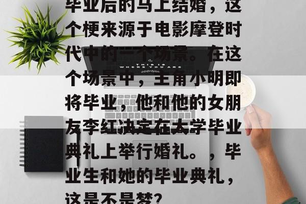 毕业后的马上结婚，这个梗来源于电影摩登时代中的一个场景。在这个场景中，主角小明即将毕业，他和他的女朋友李红决定在大学毕业典礼上举行婚礼。，毕业生和她的毕业典礼，这是不是梦？