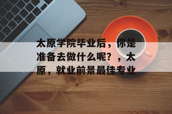 太原学院毕业后，你是准备去做什么呢？，太原，就业前景最佳专业