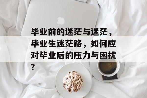 毕业前的迷茫与迷茫，毕业生迷茫路，如何应对毕业后的压力与困扰？
