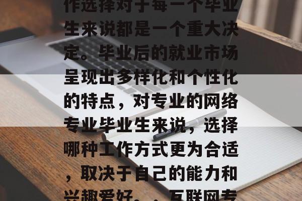 互联网专业毕业后的工作选择对于每一个毕业生来说都是一个重大决定。毕业后的就业市场呈现出多样化和个性化的特点,对专业的网络专业毕业生来说,选择哪种工作方式更为合适,取决于自己的能力和兴趣爱好。,互联网专业毕业生就业前景分析 互联网专业毕业后的工作选择对于每一个毕业生来说都是一个重大决定。毕业后的就业市场呈现出多样化和个性化的特点,对专业的网络专业毕业生来说,选择哪种工作方式更为合适,取决于自己的能力和兴趣爱好。,互联网专业毕业生就业前景分析