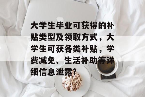 大学生毕业可获得的补贴类型及领取方式,大学生可获各类补贴,学费减免、生活补助等详细信息泄露? 大学生毕业可获得的补贴类型及领取方式,大学生可获各类补贴,学费减免、生活补助等详细信息泄露?