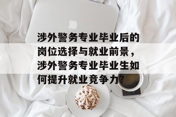 涉外警务专业毕业后的岗位选择与就业前景,涉外警务专业毕业生如何提升就业竞争力? 涉外警务专业毕业后的岗位选择与就业前景,涉外警务专业毕业生如何提升就业竞争力?