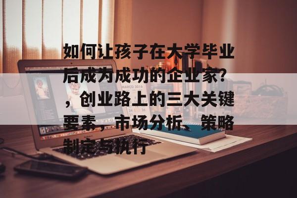 如何让孩子在大学毕业后成为成功的企业家?,创业路上的三大关键要素,市场分析、策略制定与执行 如何让孩子在大学毕业后成为成功的企业家?,创业路上的三大关键要素,市场分析、策略制定与执行