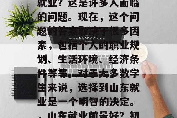 初中毕业后选择到山东就业?这是许多人面临的问题。现在,这个问题的答案取决于很多因素,包括个人的职业规划、生活环境、经济条件等等。对于大多数学生来说,选择到山东就业是一个明智的决定。,山东就业前景好?初中的决定很重要! 初中毕业后选择到山东就业?这是许多人面临的问题。现在,这个问题的答案取决于很多因素,包括个人的职业规划、生活环境、经济条件等等。对于大多数学生来说,选择到山东就业是一个明智的决定。,山东就业前景好?初中的决定很重要!