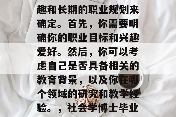 社会学博士毕业后的工作选择应根据自身的兴趣和长期的职业规划来确定。首先，你需要明确你的职业目标和兴趣爱好。然后，你可以考虑自己是否具备相关的教育背景，以及你在哪个领域的研究和教学经验。，社会学博士毕业后的选择，基于兴趣与目标的专业路径