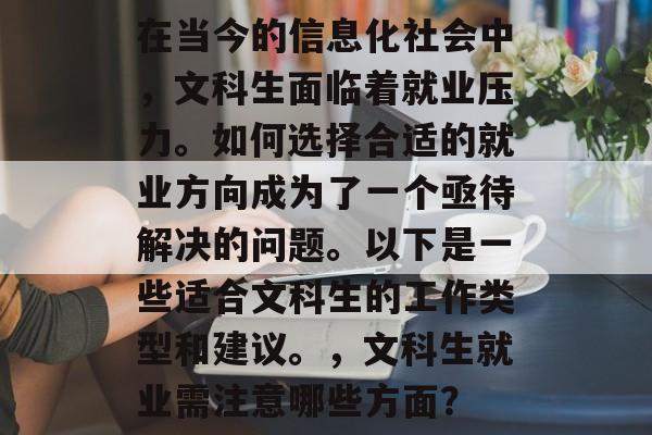 在当今的信息化社会中,文科生面临着就业压力。如何选择合适的就业方向成为了一个亟待解决的问题。以下是一些适合文科生的工作类型和建议。,文科生就业需注意哪些方面? 在当今的信息化社会中,文科生面临着就业压力。如何选择合适的就业方向成为了一个亟待解决的问题。以下是一些适合文科生的工作类型和建议。,文科生就业需注意哪些方面?