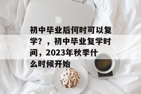 初中毕业后何时可以复学?,初中毕业复学时间,2023年秋季什么时候开始 初中毕业后何时可以复学?,初中毕业复学时间,2023年秋季什么时候开始