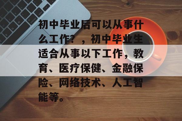 初中毕业后可以从事什么工作?,初中毕业生适合从事以下工作,教育、医疗保健、金融保险、网络技术、人工智能等。 初中毕业后可以从事什么工作?,初中毕业生适合从事以下工作,教育、医疗保健、金融保险、网络技术、人工智能等。