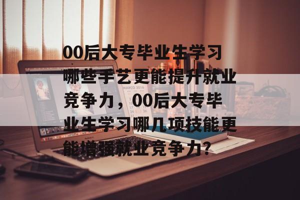 00后大专毕业生学习哪些手艺更能提升就业竞争力,00后大专毕业生学习哪几项技能更能增强就业竞争力? 00后大专毕业生学习哪些手艺更能提升就业竞争力,00后大专毕业生学习哪几项技能更能增强就业竞争力?