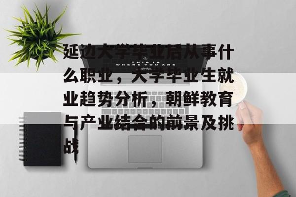 延边大学毕业后从事什么职业，大学毕业生就业趋势分析，朝鲜教育与产业结合的前景及挑战
