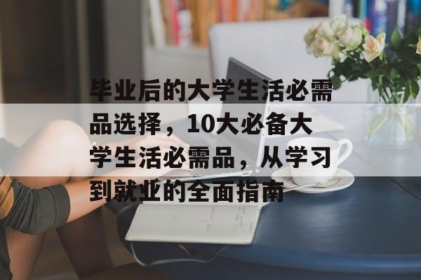 毕业后的大学生活必需品选择，10大必备大学生活必需品，从学习到就业的全面指南
