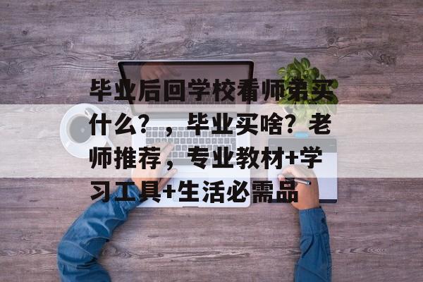 毕业后回学校看师弟买什么?,毕业买啥?老师推荐,专业教材+学习工具+生活必需品 毕业后回学校看师弟买什么?,毕业买啥?老师推荐,专业教材+学习工具+生活必需品