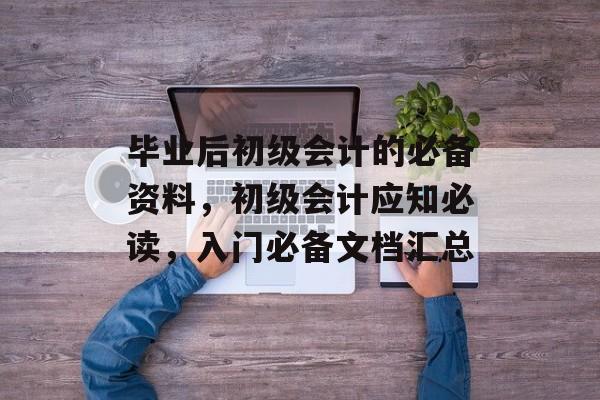 毕业后初级会计的必备资料，初级会计应知必读，入门必备文档汇总