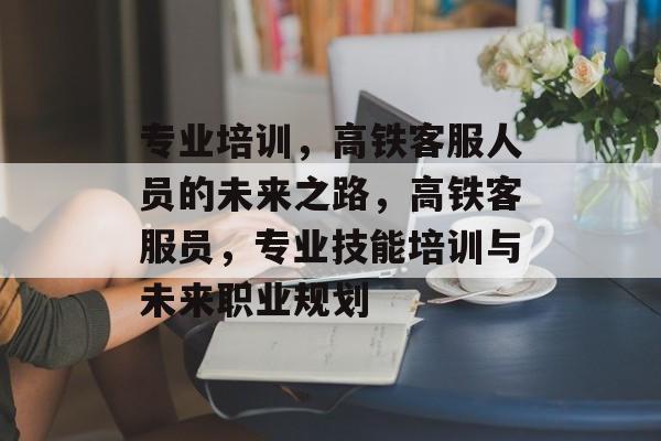 专业培训,高铁客服人员的未来之路,高铁客服员,专业技能培训与未来职业规划 专业培训,高铁客服人员的未来之路,高铁客服员,专业技能培训与未来职业规划