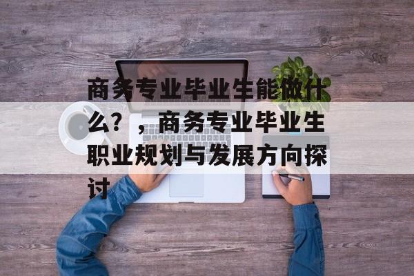 商务专业毕业生能做什么?,商务专业毕业生职业规划与发展方向探讨 商务专业毕业生能做什么?,商务专业毕业生职业规划与发展方向探讨