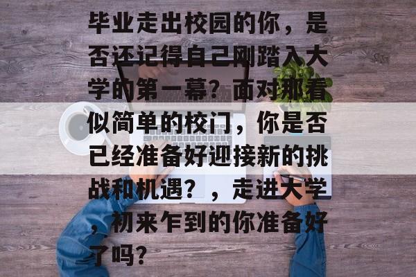 毕业走出校园的你,是否还记得自己刚踏入大学的第一幕?面对那看似简单的校门,你是否已经准备好迎接新的挑战和机遇?,走进大学,初来乍到的你准备好了吗? 毕业走出校园的你,是否还记得自己刚踏入大学的第一幕?面对那看似简单的校门,你是否已经准备好迎接新的挑战和机遇?,走进大学,初来乍到的你准备好了吗?