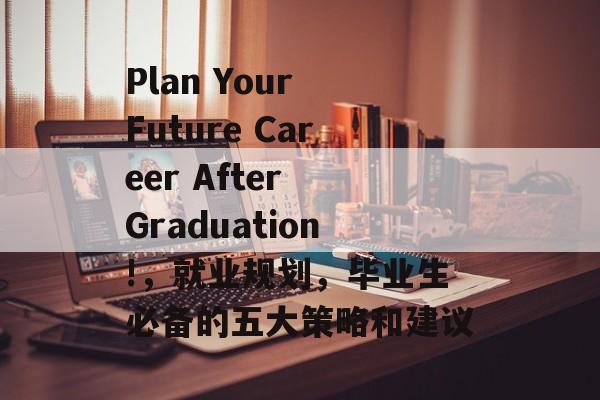 Plan Your Future Career After Graduation!，就业规划，毕业生必备的五大策略和建议