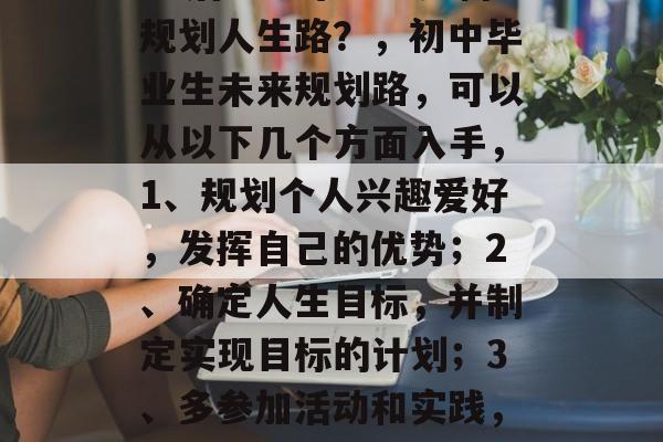 05后初中毕业生如何规划人生路？，初中毕业生未来规划路，可以从以下几个方面入手，1、规划个人兴趣爱好，发挥自己的优势；2、确定人生目标，并制定实现目标的计划；3、多参加活动和实践，锻炼自己能力。