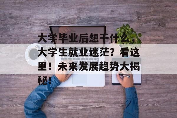 大学毕业后想干什么,大学生就业迷茫?看这里!未来发展趋势大揭秘! 大学毕业后想干什么,大学生就业迷茫?看这里!未来发展趋势大揭秘!