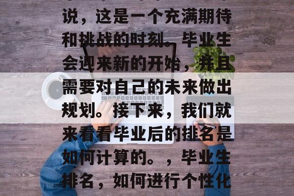 毕业了。对许多学生来说,这是一个充满期待和挑战的时刻。毕业生会迎来新的开始,并且需要对自己的未来做出规划。接下来,我们就来看看毕业后的排名是如何计算的。,毕业生排名,如何进行个性化教育规划? 毕业了。对许多学生来说,这是一个充满期待和挑战的时刻。毕业生会迎来新的开始,并且需要对自己的未来做出规划。接下来,我们就来看看毕业后的排名是如何计算的。,毕业生排名,如何进行个性化教育规划?