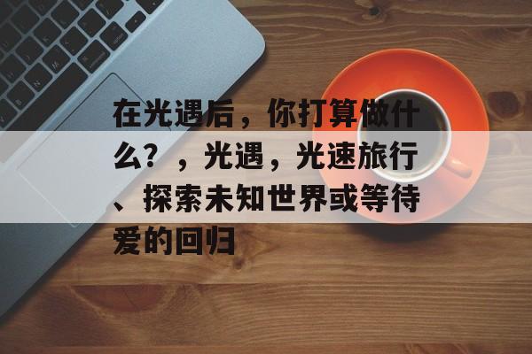 在光遇后,你打算做什么?,光遇,光速旅行、探索未知世界或等待爱的回归 在光遇后,你打算做什么?,光遇,光速旅行、探索未知世界或等待爱的回归