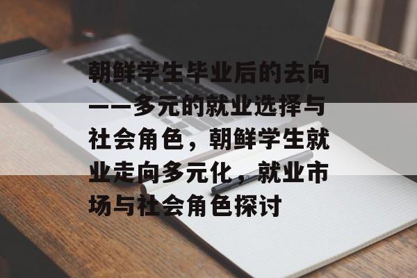 朝鲜学生毕业后的去向——多元的就业选择与社会角色，朝鲜学生就业走向多元化，就业市场与社会角色探讨