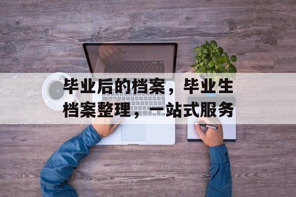 毕业后的档案,毕业生档案整理,一站式服务 毕业后的档案,毕业生档案整理,一站式服务