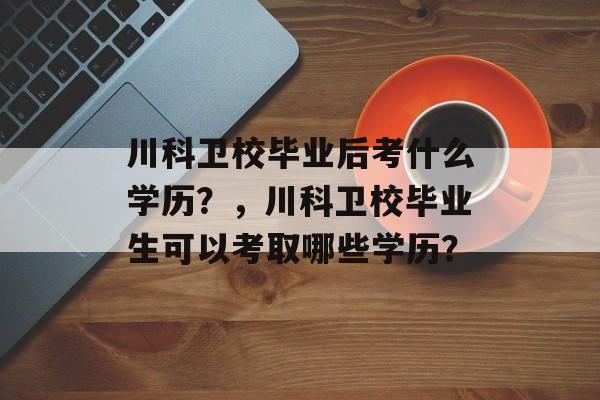 川科卫校毕业后考什么学历?,川科卫校毕业生可以考取哪些学历? 川科卫校毕业后考什么学历?,川科卫校毕业生可以考取哪些学历?