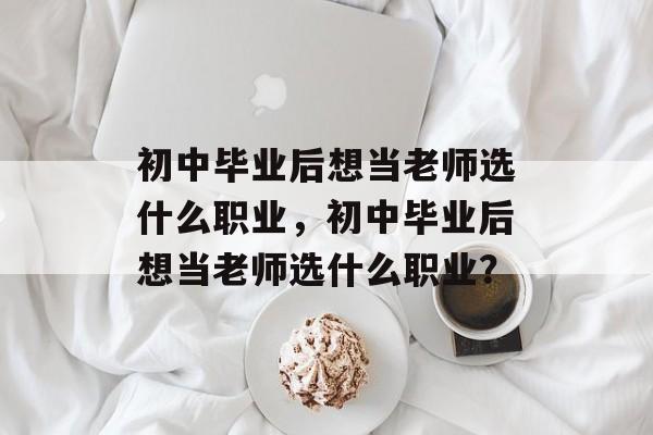 初中毕业后想当老师选什么职业，初中毕业后想当老师选什么职业？