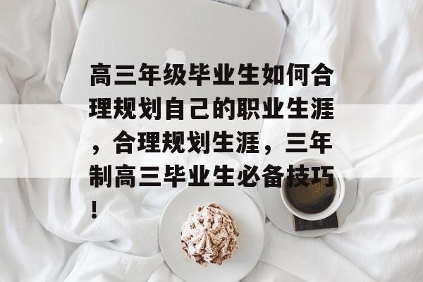 高三年级毕业生如何合理规划自己的职业生涯,合理规划生涯,三年制高三毕业生必备技巧! 高三年级毕业生如何合理规划自己的职业生涯,合理规划生涯,三年制高三毕业生必备技巧!