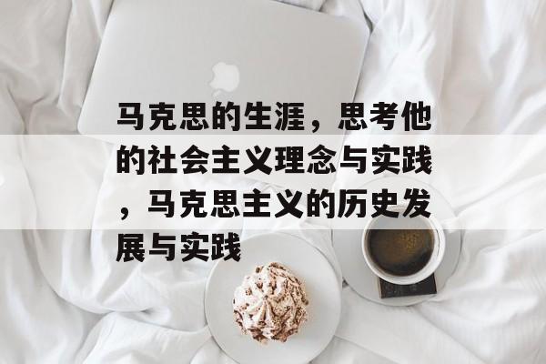 马克思的生涯,思考他的社会主义理念与实践,马克思主义的历史发展与实践 马克思的生涯,思考他的社会主义理念与实践,马克思主义的历史发展与实践