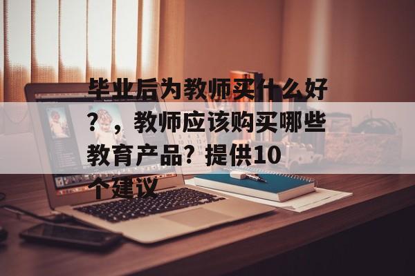 毕业后为教师买什么好？，教师应该购买哪些教育产品? 提供10个建议