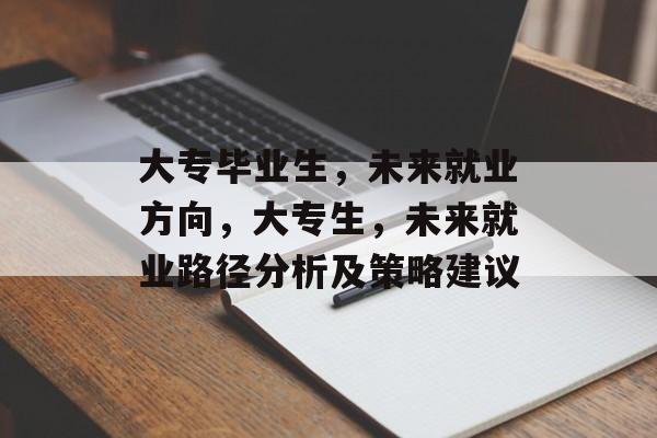 大专毕业生,未来就业方向,大专生,未来就业路径分析及策略建议 大专毕业生,未来就业方向,大专生,未来就业路径分析及策略建议