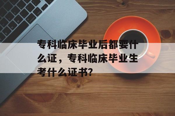 专科临床毕业后都要什么证，专科临床毕业生考什么证书？