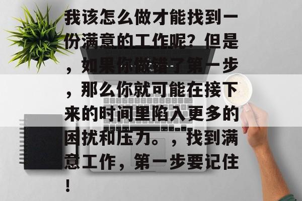 我该怎么做才能找到一份满意的工作呢?但是,如果你做错了第一步,那么你就可能在接下来的时间里陷入更多的困扰和压力。,找到满意工作,第一步要记住! 我该怎么做才能找到一份满意的工作呢?但是,如果你做错了第一步,那么你就可能在接下来的时间里陷入更多的困扰和压力。,找到满意工作,第一步要记住!